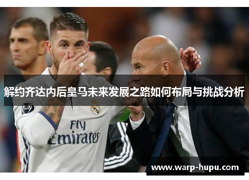 解约齐达内后皇马未来发展之路如何布局与挑战分析