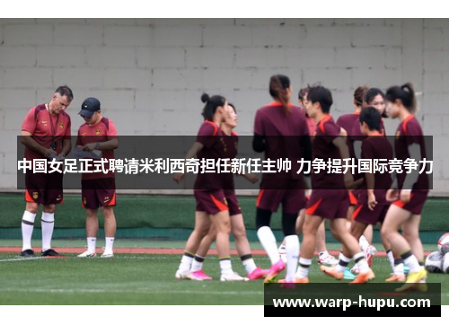 中国女足正式聘请米利西奇担任新任主帅 力争提升国际竞争力 中国女足正式聘请米利西奇担任新任主帅 力争提升国际竞争力