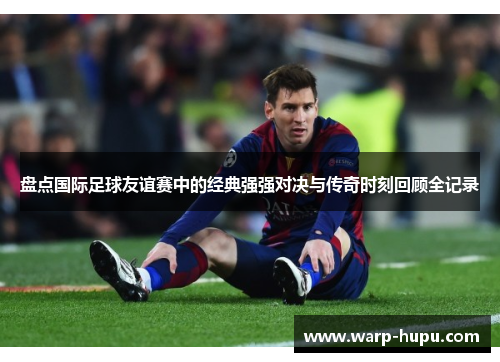 盘点国际足球友谊赛中的经典强强对决与传奇时刻回顾全记录 盘点国际足球友谊赛中的经典强强对决与传奇时刻回顾全记录