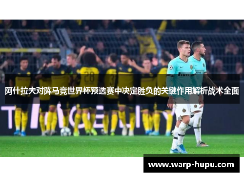 阿什拉夫对阵马竞世界杯预选赛中决定胜负的关键作用解析战术全面 阿什拉夫对阵马竞世界杯预选赛中决定胜负的关键作用解析战术全面