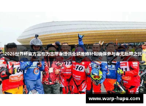 2026世界杯官方宣布为志愿者提供全额差旅补贴确保参与者无后顾之忧 2026世界杯官方宣布为志愿者提供全额差旅补贴确保参与者无后顾之忧