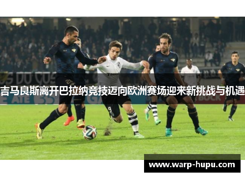 吉马良斯离开巴拉纳竞技迈向欧洲赛场迎来新挑战与机遇 吉马良斯离开巴拉纳竞技迈向欧洲赛场迎来新挑战与机遇