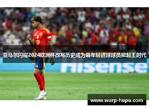 亚马尔闪耀2024欧洲杯改写历史成为最年轻进球球员掀起王时代 亚马尔闪耀2024欧洲杯改写历史成为最年轻进球球员掀起王时代